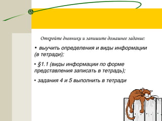 Откройте дневники и запишите домашнее задание:
• выучить определения и виды информации
(в тетради);
• §1.1 (виды информации по форме
представления записать в тетрадь);
• задания 4 и 5 выполнить в тетради
 