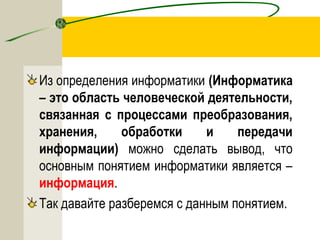 Из определения информатики (Информатика
– это область человеческой деятельности,
связанная с процессами преобразования,
хранения, обработки и передачи
информации) можно сделать вывод, что
основным понятием информатики является –
информация.
Так давайте разберемся с данным понятием.
 