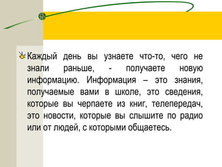 Каждый день вы узнаете что-то, чего не
знали раньше, - получаете новую
информацию. Информация – это знания,
получаемые вами в школе, это сведения,
которые вы черпаете из книг, телепередач,
это новости, которые вы слышите по радио
или от людей, с которыми общаетесь.
 