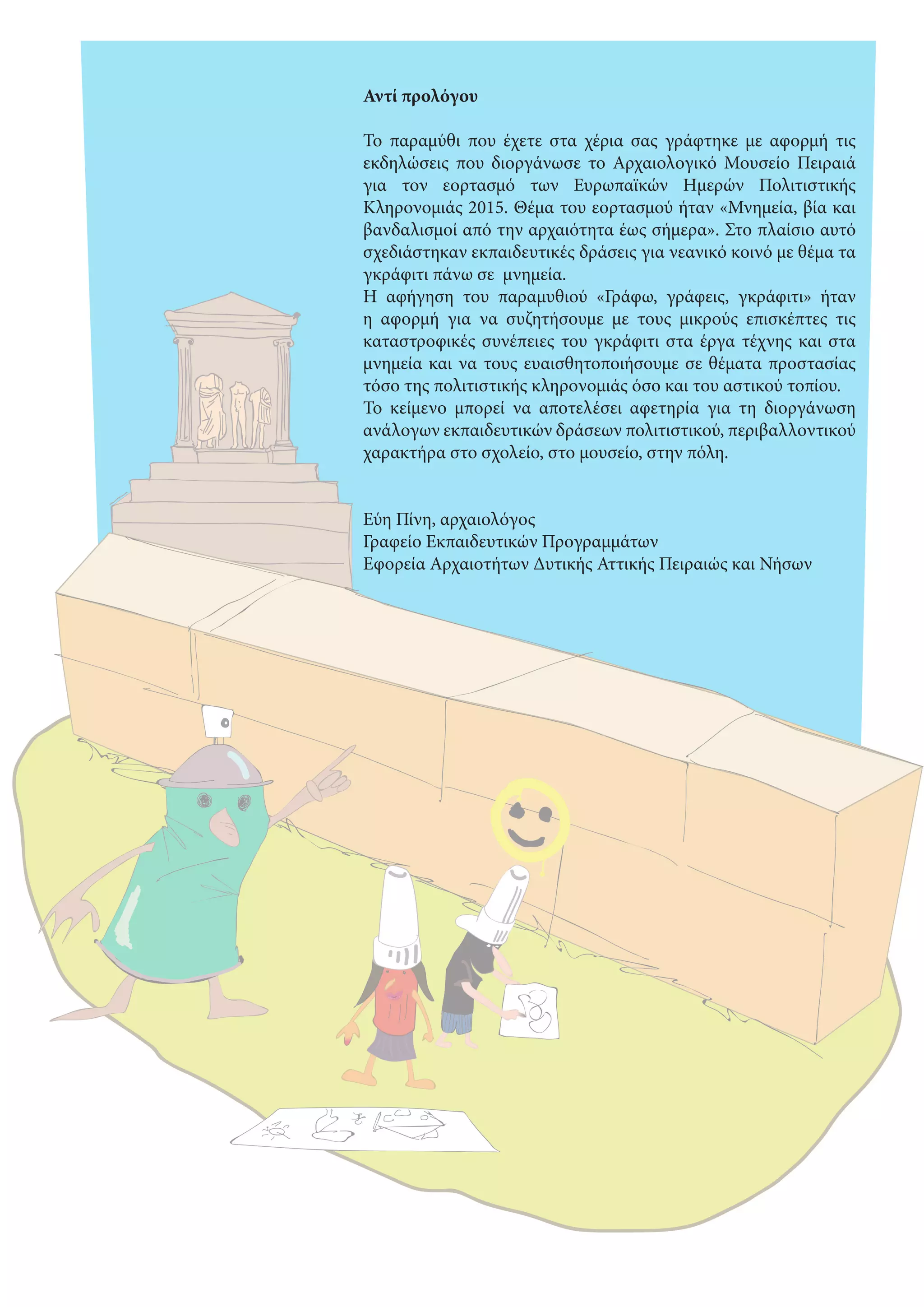  
Αντί προλόγου
Το παραμύθι που έχετε στα χέρια σας γράφτηκε με αφορμή τις
εκδηλώσεις που διοργάνωσε το Αρχαιολογικό Μουσείο Πειραιά
για τον εορτασμό των Ευρωπαϊκών Ημερών Πολιτιστικής
Κληρονομιάς 2015. Θέμα του εορτασμού ήταν «Μνημεία, βία και
βανδαλισμοί από την αρχαιότητα έως σήμερα». Στο πλαίσιο αυτό
σχεδιάστηκαν εκπαιδευτικές δράσεις για νεανικό κοινό με θέμα τα
γκράφιτι πάνω σε μνημεία.
Η αφήγηση του παραμυθιού «Γράφω, γράφεις, γκράφιτι» ήταν
η αφορμή για να συζητήσουμε με τους μικρούς επισκέπτες τις
καταστροφικές συνέπειες του γκράφιτι στα έργα τέχνης και στα
μνημεία και να τους ευαισθητοποιήσουμε σε θέματα προστασίας
τόσο της πολιτιστικής κληρονομιάς όσο και του αστικού τοπίου.
Το κείμενο μπορεί να αποτελέσει αφετηρία για τη διοργάνωση
ανάλογων εκπαιδευτικών δράσεων πολιτιστικού, περιβαλλοντικού
χαρακτήρα στο σχολείο, στο μουσείο, στην πόλη.
Εύη Πίνη, αρχαιολόγος
Γραφείο Εκπαιδευτικών Προγραμμάτων
Εφορεία Αρχαιοτήτων Δυτικής Αττικής Πειραιώς και Νήσων 
 