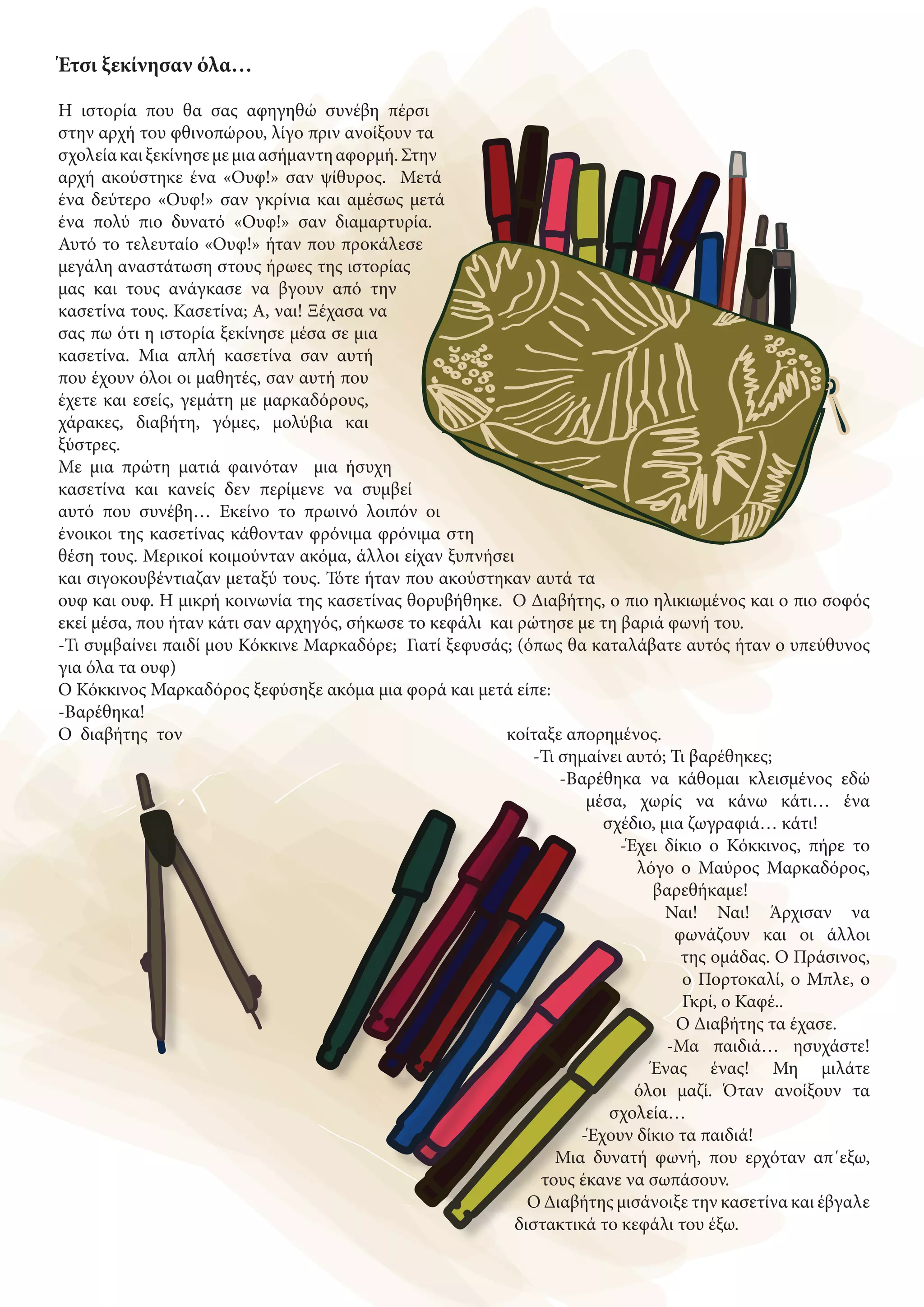 Έτσι ξεκίνησαν όλα…
Η ιστορία που θα σας αφηγηθώ συνέβη πέρσι
στην αρχή του φθινοπώρου, λίγο πριν ανοίξουν τα
σχολείακαιξεκίνησεμεμιαασήμαντηαφορμή.Στην
αρχή ακούστηκε ένα «Ουφ!» σαν ψίθυρος. Μετά
ένα δεύτερο «Ουφ!» σαν γκρίνια και αμέσως μετά
ένα πολύ πιο δυνατό «Ουφ!» σαν διαμαρτυρία.
Αυτό το τελευταίο «Ουφ!» ήταν που προκάλεσε
μεγάλη αναστάτωση στους ήρωες της ιστορίας
μας και τους ανάγκασε να βγουν από την
κασετίνα τους. Κασετίνα; Α, ναι! Ξέχασα να
σας πω ότι η ιστορία ξεκίνησε μέσα σε μια
κασετίνα. Μια απλή κασετίνα σαν αυτή
που έχουν όλοι οι μαθητές, σαν αυτή που
έχετε και εσείς, γεμάτη με μαρκαδόρους,
χάρακες, διαβήτη, γόμες, μολύβια και
ξύστρες.
Με μια πρώτη ματιά φαινόταν μια ήσυχη
κασετίνα και κανείς δεν περίμενε να συμβεί
αυτό που συνέβη… Εκείνο το πρωινό λοιπόν οι
ένοικοι της κασετίνας κάθονταν φρόνιμα φρόνιμα στη
θέση τους. Μερικοί κοιμούνταν ακόμα, άλλοι είχαν ξυπνήσει
και σιγοκουβέντιαζαν μεταξύ τους. Τότε ήταν που ακούστηκαν αυτά τα
ουφ και ουφ. Η μικρή κοινωνία της κασετίνας θορυβήθηκε. Ο Διαβήτης, ο πιο ηλικιωμένος και ο πιο σοφός
εκεί μέσα, που ήταν κάτι σαν αρχηγός, σήκωσε το κεφάλι και ρώτησε με τη βαριά φωνή του.
-Τι συμβαίνει παιδί μου Κόκκινε Μαρκαδόρε; Γιατί ξεφυσάς; (όπως θα καταλάβατε αυτός ήταν ο υπεύθυνος
για όλα τα ουφ)
Ο Κόκκινος Μαρκαδόρος ξεφύσηξε ακόμα μια φορά και μετά είπε:
-Βαρέθηκα!
Ο διαβήτης τον κοίταξε απορημένος.
-Τι σημαίνει αυτό; Τι βαρέθηκες;
-Βαρέθηκα να κάθομαι κλεισμένος εδώ
μέσα, χωρίς να κάνω κάτι… ένα
σχέδιο, μια ζωγραφιά… κάτι!
-Έχει δίκιο ο Κόκκινος, πήρε το
λόγο ο Μαύρος Μαρκαδόρος,
βαρεθήκαμε!
Ναι! Ναι! Άρχισαν να
φωνάζουν και οι άλλοι
της ομάδας. Ο Πράσινος,
ο Πορτοκαλί, ο Μπλε, ο
Γκρί, ο Καφέ..
Ο Διαβήτης τα έχασε.
-Μα παιδιά… ησυχάστε!
Ένας ένας! Μη μιλάτε
όλοι μαζί. Όταν ανοίξουν τα
σχολεία…
-Έχουν δίκιο τα παιδιά!
Μια δυνατή φωνή, που ερχόταν απ΄εξω,
τους έκανε να σωπάσουν.
Ο Διαβήτης μισάνοιξε την κασετίνα και έβγαλε
διστακτικά το κεφάλι του έξω.
 