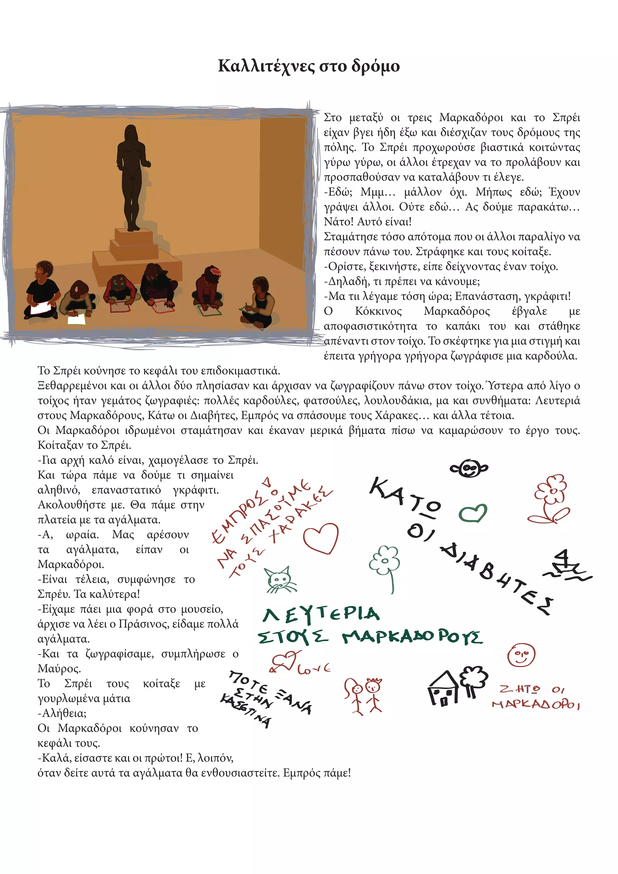 Καλλιτέχνες στο δρόμο
Στο μεταξύ οι τρεις Μαρκαδόροι και το Σπρέι
είχαν βγει ήδη έξω και διέσχιζαν τους δρόμους της
πόλης. Το Σπρέι προχωρούσε βιαστικά κοιτώντας
γύρω γύρω, οι άλλοι έτρεχαν να το προλάβουν και
προσπαθούσαν να καταλάβουν τι έλεγε.
-Εδώ; Μμμ… μάλλον όχι. Μήπως εδώ; Έχουν
γράψει άλλοι. Ούτε εδώ… Ας δούμε παρακάτω…
Νάτο! Αυτό είναι!
Σταμάτησε τόσο απότομα που οι άλλοι παραλίγο να
πέσουν πάνω του. Στράφηκε και τους κοίταξε.
-Ορίστε, ξεκινήστε, είπε δείχνοντας έναν τοίχο.
-Δηλαδή, τι πρέπει να κάνουμε;
-Μα τιι λέγαμε τόση ώρα; Επανάσταση, γκράφιτι!
Ο Κόκκινος Μαρκαδόρος έβγαλε με
αποφασιστικότητα το καπάκι του και στάθηκε
απέναντι στον τοίχο. Το σκέφτηκε για μια στιγμή και
έπειτα γρήγορα γρήγορα ζωγράφισε μια καρδούλα.
Το Σπρέι κούνησε το κεφάλι του επιδοκιμαστικά.
Ξεθαρρεμένοι και οι άλλοι δύο πλησίασαν και άρχισαν να ζωγραφίζουν πάνω στον τοίχο. Ύστερα από λίγο ο
τοίχος ήταν γεμάτος ζωγραφιές: πολλές καρδούλες, φατσούλες, λουλουδάκια, μα και συνθήματα: Λευτεριά
στους Μαρκαδόρους, Κάτω οι Διαβήτες, Εμπρός να σπάσουμε τους Χάρακες… και άλλα τέτοια.
Οι Μαρκαδόροι ιδρωμένοι σταμάτησαν και έκαναν μερικά βήματα πίσω να καμαρώσουν το έργο τους.
Κοίταξαν το Σπρέι.
-Για αρχή καλό είναι, χαμογέλασε το Σπρέι.
Και τώρα πάμε να δούμε τι σημαίνει
αληθινό, επαναστατικό γκράφιτι.
Ακολουθήστε με. Θα πάμε στην
πλατεία με τα αγάλματα.
-Α, ωραία. Μας αρέσουν
τα αγάλματα, είπαν οι
Μαρκαδόροι.
-Είναι τέλεια, συμφώνησε το
Σπρέυ. Τα καλύτερα!
-Είχαμε πάει μια φορά στο μουσείο,
άρχισε να λέει ο Πράσινος, είδαμε πολλά
αγάλματα.
-Και τα ζωγραφίσαμε, συμπλήρωσε ο
Μαύρος.
Το Σπρέι τους κοίταξε με
γουρλωμένα μάτια
-Αλήθεια;
Οι Μαρκαδόροι κούνησαν το
κεφάλι τους.
-Καλά, είσαστε και οι πρώτοι! Ε, λοιπόν,
όταν δείτε αυτά τα αγάλματα θα ενθουσιαστείτε. Εμπρός πάμε!
 