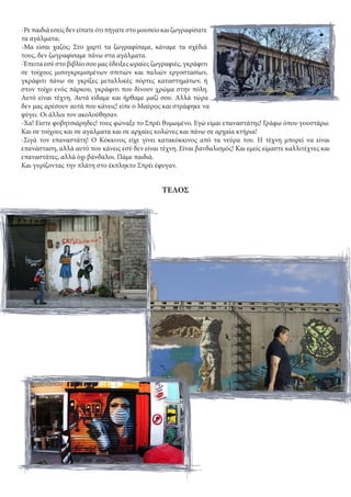 -Ρεπαιδιάεσείςδενείπατεότιπήγατεστομουσείοκαιζωγραφίσατε
τα αγάλματα;
-Μα είσαι χαζός; Στο χαρτί τα ζωγραφίσαμε, κάναμε τα σχέδιά
τους, δεν ζωγραφίσαμε πάνω στα αγάλματα.
-Έπειτα εσύ στο βιβλίο σου μας έδειξες ωραίες ζωγραφιές, γκράφιτι
σε τοίχους μισογκρεμισμένων σπιτιών και παλιών εργοστασίων,
γκράφιτι πάνω σε γκρίζες μεταλλικές πόρτες καταστημάτων, ή
στον τοίχο ενός πάρκου, γκράφιτι που δίνουν χρώμα στην πόλη.
Αυτό είναι τέχνη. Αυτά είδαμε και ήρθαμε μαζί σου. Αλλά τώρα
δεν μας αρέσουν αυτά που κάνεις! είπε ο Μαύρος και στράφηκε να
φύγει. Οι άλλοι τον ακολούθησαν.
-Χα! Είστε φοβητσιάρηδες! τους φώναξε το Σπρέι θυμωμένο. Εγώ είμαι επαναστάτης! Γράφω όπου γουστάρω.
Και σε τοίχους και σε αγάλματα και σε αρχαίες κολώνες και πάνω σε αρχαία κτήρια!
-Σιγά τον επαναστάτη! Ο Κόκκινος είχε γίνει κατακόκκινος από τα νεύρα του. Η τέχνη μπορεί να είναι
επανάσταση, αλλά αυτό που κάνεις εσύ δεν είναι τέχνη. Είναι βανδαλισμός! Και εμείς είμαστε καλλιτέχνες και
επαναστάτες, αλλά όχι βάνδαλοι. Πάμε παιδιά.
Και γυρίζοντας την πλάτη στο έκπληκτο Σπρέι έφυγαν.
ΤΕΛΟΣ
 