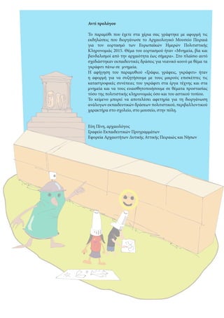  
Αντί προλόγου
Το παραμύθι που έχετε στα χέρια σας γράφτηκε με αφορμή τις
εκδηλώσεις που διοργάνωσε το Αρχαιολογικό Μουσείο Πειραιά
για τον εορτασμό των Ευρωπαϊκών Ημερών Πολιτιστικής
Κληρονομιάς 2015. Θέμα του εορτασμού ήταν «Μνημεία, βία και
βανδαλισμοί από την αρχαιότητα έως σήμερα». Στο πλαίσιο αυτό
σχεδιάστηκαν εκπαιδευτικές δράσεις για νεανικό κοινό με θέμα τα
γκράφιτι πάνω σε μνημεία.
Η αφήγηση του παραμυθιού «Γράφω, γράφεις, γκράφιτι» ήταν
η αφορμή για να συζητήσουμε με τους μικρούς επισκέπτες τις
καταστροφικές συνέπειες του γκράφιτι στα έργα τέχνης και στα
μνημεία και να τους ευαισθητοποιήσουμε σε θέματα προστασίας
τόσο της πολιτιστικής κληρονομιάς όσο και του αστικού τοπίου.
Το κείμενο μπορεί να αποτελέσει αφετηρία για τη διοργάνωση
ανάλογων εκπαιδευτικών δράσεων πολιτιστικού, περιβαλλοντικού
χαρακτήρα στο σχολείο, στο μουσείο, στην πόλη.
Εύη Πίνη, αρχαιολόγος
Γραφείο Εκπαιδευτικών Προγραμμάτων
Εφορεία Αρχαιοτήτων Δυτικής Αττικής Πειραιώς και Νήσων 
 