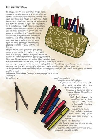 Έτσι ξεκίνησαν όλα…
Η ιστορία που θα σας αφηγηθώ συνέβη πέρσι
στην αρχή του φθινοπώρου, λίγο πριν ανοίξουν τα
σχολείακαιξεκίνησεμεμιαασήμαντηαφορμή.Στην
αρχή ακούστηκε ένα «Ουφ!» σαν ψίθυρος. Μετά
ένα δεύτερο «Ουφ!» σαν γκρίνια και αμέσως μετά
ένα πολύ πιο δυνατό «Ουφ!» σαν διαμαρτυρία.
Αυτό το τελευταίο «Ουφ!» ήταν που προκάλεσε
μεγάλη αναστάτωση στους ήρωες της ιστορίας
μας και τους ανάγκασε να βγουν από την
κασετίνα τους. Κασετίνα; Α, ναι! Ξέχασα να
σας πω ότι η ιστορία ξεκίνησε μέσα σε μια
κασετίνα. Μια απλή κασετίνα σαν αυτή
που έχουν όλοι οι μαθητές, σαν αυτή που
έχετε και εσείς, γεμάτη με μαρκαδόρους,
χάρακες, διαβήτη, γόμες, μολύβια και
ξύστρες.
Με μια πρώτη ματιά φαινόταν μια ήσυχη
κασετίνα και κανείς δεν περίμενε να συμβεί
αυτό που συνέβη… Εκείνο το πρωινό λοιπόν οι
ένοικοι της κασετίνας κάθονταν φρόνιμα φρόνιμα στη
θέση τους. Μερικοί κοιμούνταν ακόμα, άλλοι είχαν ξυπνήσει
και σιγοκουβέντιαζαν μεταξύ τους. Τότε ήταν που ακούστηκαν αυτά τα
ουφ και ουφ. Η μικρή κοινωνία της κασετίνας θορυβήθηκε. Ο Διαβήτης, ο πιο ηλικιωμένος και ο πιο σοφός
εκεί μέσα, που ήταν κάτι σαν αρχηγός, σήκωσε το κεφάλι και ρώτησε με τη βαριά φωνή του.
-Τι συμβαίνει παιδί μου Κόκκινε Μαρκαδόρε; Γιατί ξεφυσάς; (όπως θα καταλάβατε αυτός ήταν ο υπεύθυνος
για όλα τα ουφ)
Ο Κόκκινος Μαρκαδόρος ξεφύσηξε ακόμα μια φορά και μετά είπε:
-Βαρέθηκα!
Ο διαβήτης τον κοίταξε απορημένος.
-Τι σημαίνει αυτό; Τι βαρέθηκες;
-Βαρέθηκα να κάθομαι κλεισμένος εδώ
μέσα, χωρίς να κάνω κάτι… ένα
σχέδιο, μια ζωγραφιά… κάτι!
-Έχει δίκιο ο Κόκκινος, πήρε το
λόγο ο Μαύρος Μαρκαδόρος,
βαρεθήκαμε!
Ναι! Ναι! Άρχισαν να
φωνάζουν και οι άλλοι
της ομάδας. Ο Πράσινος,
ο Πορτοκαλί, ο Μπλε, ο
Γκρί, ο Καφέ..
Ο Διαβήτης τα έχασε.
-Μα παιδιά… ησυχάστε!
Ένας ένας! Μη μιλάτε
όλοι μαζί. Όταν ανοίξουν τα
σχολεία…
-Έχουν δίκιο τα παιδιά!
Μια δυνατή φωνή, που ερχόταν απ΄εξω,
τους έκανε να σωπάσουν.
Ο Διαβήτης μισάνοιξε την κασετίνα και έβγαλε
διστακτικά το κεφάλι του έξω.
 