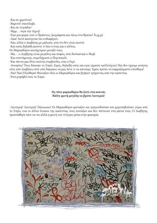 -Και σε χαρτόνια!
-Βαρετό! επανέλαβε.
-Και σε τετράδια!
-Μμμ… σιγά την τέχνη!
-Εγώ μια φορά, είπε ο Πράσινος, ζωγράφισα και πάνω στο θρανίο! Χι,χι,χι!
-Ααα! Αυτό ακούγεται πιο ενδιαφέρον.
-Ναι, αλλά ο Διαβήτης με μάλωσε, είπε ότι δεν είναι σωστό.
-Και εσείς δηλαδή ακούτε τι λέει ο ένας και ο άλλος;
Οι Μαρκαδόροι κοιτάχτηκαν μεταξύ τους.
-Μα… ο Διαβήτης είναι μεγάλος και σοφός, είπε διστακτικά ο Μωβ.
-Και επιστήμονας, συμπλήρωσε ο Πορτοκαλί.
-Και πάντα μας δίνει σωστές συμβουλές, είπε ο Γκρί.
-Ανοησίες! Τους διέκοψε το Σπρέι. Εμείς, δηλαδή εσείς και εγώ, είμαστε καλλιτέχνες! Και δεν έχουμε ανάγκη
ούτε από Διαβήτες ούτε από Χάρακες να μας λένε τι να κάνουμε. Εμείς πρέπει να εκφραζόμαστε ελεύθερα!
-Ναι! Ναι! Ελεύθερα! Φώναξαν όλοι οι Μαρκαδόροι και βγήκαν τρέχοντας από την κασετίνα.
-Έτσι μπράβο! είπε το Σπρέι
Ως πότε μαρκαδόροι θα ζείτε στα κουτιά;
Βάλτε φωνή μεγάλη να βρείτε λευτεριά!
-Λευτεριά! Λευτεριά! Ζήτωωωω! Οι Μαρκαδόροι φώναζαν και τραγουδούσαν και χοροπηδούσαν γύρω από
το Σπρέι, ενώ οι άλλοι ένοικοι της κασετίνας τους κοίταζαν και δεν πίστευαν στα μάτια τους. Ο Διαβήτης
προσπάθησε κάτι να πει αλλά η φωνή του πνίγηκε μέσα στην φασαρία.
 
