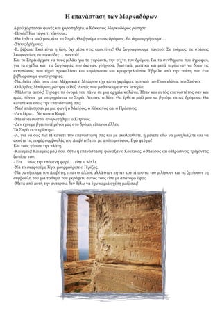 Η επανάσταση των Μαρκαδόρων
Αφού χόρτασαν φωνές και χοροπηδητά, ο Κόκκινος Μαρκαδόρος ρώτησε:
-Ωραία! Και τώρα τι κάνουμε;
-Θα έρθετε μαζί μου, είπε το Σπρέι. Θα βγούμε στους δρόμους, θα δημιουργήσουμε…
-Στους δρόμους;
-Ε, βέβαια! Εκεί είναι η ζωή, όχι μέσα στις κασετίνες! Θα ζωγραφίσουμε παντού! Σε τοίχους, σε στάσεις
λεωφορείων, σε πινακίδες… παντού!
Και το Σπρέι άρχισε να τους μιλάει για το γκράφιτι, την τέχνη του δρόμου. Για τα συνθήματα που έγραφαν,
για τα σχέδια και τις ζωγραφιές που έκαναν, γρήγορα, βιαστικά, μυστικά και μετά περίμεναν να δουν τις
εντυπώσεις που είχαν προκαλέσει και καμάρωναν και κρυφογελούσαν. Έβγαλε από την τσέπη του ένα
βιβλιαράκι με φωτογραφίες.
-Να, δείτε εδώ, τους είπε. Μέχρι και ο Μπάιρον είχε κάνει γκράφιτι, στο ναό του Ποσειδώνα, στο Σούνιο.
-Ο λόρδος Μπάιρον; ρώτησε ο Ροζ. Αυτός που μαθαίνουμε στην Ιστορία;
-Μάλιστα αυτός! Έγραψε το όνομά του πάνω σε μια αρχαία κολώνα. Ήταν και αυτός επαναστάτης σαν και
εμάς, τόνισε με υπερηφάνεια το Σπρέι. Λοιπόν, τι λέτε; Θα έρθετε μαζί μου να βγούμε στους δρόμους; Θα
κάνετε και εσείς την επανάστασή σας;
-Ναι! απάντησαν με μια φωνή ο Μαύρος, ο Κόκκινος και ο Πράσινος.
-Δεν ξέρω… δίστασε ο Καφέ.
-Μα είναι σωστό; αναρωτήθηκε ο Κίτρινος.
-Δεν έχουμε βγει ποτέ μόνοι μας στο δρόμο, είπαν οι άλλοι.
Το Σπρέι εκνευρίστηκε.
-Α, για να σας πω! Ή κάνετε την επανάστασή σας και με ακολουθείτε, ή μένετε εδώ να μουχλιάζετε και να
ακούτε τις σοφές συμβουλές του Διαβήτη! είπε με απότομο ύφος. Εγώ φεύγω!
Και τους γύρισε την πλάτη.
-Και εμείς! Και εμείς μαζί σου. Ζήτω η επανάσταση! φώναξαν ο Κόκκινος, ο Μαύρος και ο Πράσινος τρέχοντας
ξωπίσω του.
- Εεε… ίσως την επόμενη φορά… είπε ο Μπλε.
-Να το σκεφτούμε λίγο, μουρμούρισε ο Γκρίζος.
-Να ρωτήσουμε τον Διαβήτη, είπαν οι άλλοι, αλλά όταν πήγαν κοντά του να του μιλήσουν και να ζητήσουν τη
συμβουλή του για το θέμα του γκράφιτι, αυτός τους είπε με απότομο ύφος.
-Μετά από αυτή την ανταρσία δεν θέλω να έχω καμιά σχέση μαζί σας!
 