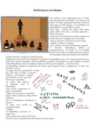 Καλλιτέχνες στο δρόμο
Στο μεταξύ οι τρεις Μαρκαδόροι και το Σπρέι
είχαν βγει ήδη έξω και διέσχιζαν τους δρόμους της
πόλης. Το Σπρέι προχωρούσε βιαστικά κοιτώντας
γύρω γύρω, οι άλλοι έτρεχαν να το προλάβουν και
προσπαθούσαν να καταλάβουν τι έλεγε.
-Εδώ; Μμμ… μάλλον όχι. Μήπως εδώ; Έχουν
γράψει άλλοι. Ούτε εδώ… Ας δούμε παρακάτω…
Νάτο! Αυτό είναι!
Σταμάτησε τόσο απότομα που οι άλλοι παραλίγο να
πέσουν πάνω του. Στράφηκε και τους κοίταξε.
-Ορίστε, ξεκινήστε, είπε δείχνοντας έναν τοίχο.
-Δηλαδή, τι πρέπει να κάνουμε;
-Μα τιι λέγαμε τόση ώρα; Επανάσταση, γκράφιτι!
Ο Κόκκινος Μαρκαδόρος έβγαλε με
αποφασιστικότητα το καπάκι του και στάθηκε
απέναντι στον τοίχο. Το σκέφτηκε για μια στιγμή και
έπειτα γρήγορα γρήγορα ζωγράφισε μια καρδούλα.
Το Σπρέι κούνησε το κεφάλι του επιδοκιμαστικά.
Ξεθαρρεμένοι και οι άλλοι δύο πλησίασαν και άρχισαν να ζωγραφίζουν πάνω στον τοίχο. Ύστερα από λίγο ο
τοίχος ήταν γεμάτος ζωγραφιές: πολλές καρδούλες, φατσούλες, λουλουδάκια, μα και συνθήματα: Λευτεριά
στους Μαρκαδόρους, Κάτω οι Διαβήτες, Εμπρός να σπάσουμε τους Χάρακες… και άλλα τέτοια.
Οι Μαρκαδόροι ιδρωμένοι σταμάτησαν και έκαναν μερικά βήματα πίσω να καμαρώσουν το έργο τους.
Κοίταξαν το Σπρέι.
-Για αρχή καλό είναι, χαμογέλασε το Σπρέι.
Και τώρα πάμε να δούμε τι σημαίνει
αληθινό, επαναστατικό γκράφιτι.
Ακολουθήστε με. Θα πάμε στην
πλατεία με τα αγάλματα.
-Α, ωραία. Μας αρέσουν
τα αγάλματα, είπαν οι
Μαρκαδόροι.
-Είναι τέλεια, συμφώνησε το
Σπρέυ. Τα καλύτερα!
-Είχαμε πάει μια φορά στο μουσείο,
άρχισε να λέει ο Πράσινος, είδαμε πολλά
αγάλματα.
-Και τα ζωγραφίσαμε, συμπλήρωσε ο
Μαύρος.
Το Σπρέι τους κοίταξε με
γουρλωμένα μάτια
-Αλήθεια;
Οι Μαρκαδόροι κούνησαν το
κεφάλι τους.
-Καλά, είσαστε και οι πρώτοι! Ε, λοιπόν,
όταν δείτε αυτά τα αγάλματα θα ενθουσιαστείτε. Εμπρός πάμε!
 