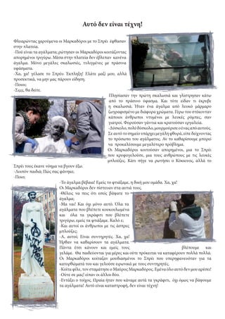 Αυτό δεν είναι τέχνη!
Φλυαρώντας χαρούμενα οι Μαρκαδόροι με το Σπρέι έφθασαν
στην πλατεία.
-Πού είναι τα αγάλματα; ρώτησαν οι Μαρκαδόροι κοιτάζοντας
απορημένοι τριγύρω. Μέσα στην πλατεία δεν έβλεπαν κανένα
άγαλμα. Μόνο μεγάλες σκαλωσιές, τυλιγμένες με πράσινα
υφάσματα.
-Χα, χα! γέλασε το Σπρέυ. Έκπληξη! Ελάτε μαζί μου, αλλά
προσεκτικά, να μην μας πάρουν είδηση.
-Ποιοι;
-Σςςς, θα δείτε.
Πλησίασαν την πρώτη σκαλωσιά και γλίστρησαν κάτω
από το πράσινο ύφασμα. Και τότε είδαν τι έκρυβε
η σκαλωσιά. Ήταν ένα άγαλμα από λευκό μάρμαρο
ζωγραφισμένο με διάφορα χρώματα. Γύρω του στέκονταν
κάποιοι άνθρωποι ντυμένοι με λευκές ρόμπες, σαν
γιατροί. Φορούσαν γάντια και κρατούσαν εργαλεία.
-Δύσκολο,πολύδύσκολο,μουρμούρισεοέναςαπόαυτούς.
Σε αυτό το σημείο υπάρχει μεγάλη φθορά, είπε δείχνοντας
το πρόσωπο του αγάλματος. Αν το καθαρίσουμε μπορεί
να προκαλέσουμε μεγαλύτερο πρόβλημα.
Οι Μαρκαδόροι κοιτούσαν απορημένοι, μια το Σπρέι
που κρυφογελούσε, μια τους ανθρώπους με τις λευκές
μπλούζες. Κάτι πήγε να ρωτήσει ο Κόκκινος, αλλά το
Σπρέι τους έκανε νόημα να βγουν έξω.
-Λοιπόν παιδιά; Πώς σας φάνηκε;
-Ποιο;
-Το άγαλμα βέβαια! Εμείς το φτιάξαμε, η δική μου ομάδα. Χα, χα!
Οι Μαρκαδόροι δεν πίστευαν στα αυτιά τους.
-Θέλεις να πεις ότι εσείς βάψατε το
άγαλμα;
-Μα ναι! Και όχι μόνο αυτό. Όλα τα
αγάλματα που βλέπετε κουκουλωμένα
και όλα τα γκράφιτι που βλέπετε
τριγύρω, εμείς τα φτιάξαμε. Καλό ε;
-Και αυτοί οι άνθρωποι με τις άσπρες
μπλούζες;
-Α, αυτοί; Είναι συντηρητές. Χα, χα!
Ήρθαν να καθαρίσουν τα αγάλματα.
Πάντα έτσι κάνουν και εμείς τους βλέπουμε και
γελάμε. Θα παιδεύονται για μέρες και ούτε πρόκειται να καταφέρουν πολλά πολλά.
Οι Μαρκαδόροι κοίταζαν μουδιασμένοι το Σπρέι που υπερηφανευόταν για τα
κατορθώματά του και γελούσε ειρωνικά με τους συντηρητές.
-Κοίτα φίλε, τον σταμάτησε ο Μαύρος Μαρκαδόρος. Εμένα όλο αυτό δεν μου αρέσει!
-Ούτε σε μας! είπαν οι άλλοι δύο.
-Εντάξει ο τοίχος. Ωραία ήταν που κάναμε αυτά τα γκράφιτι, όχι όμως να βάψουμε
τα αγάλματα! Αυτό είναι καταστροφή, δεν είναι τέχνη!
 