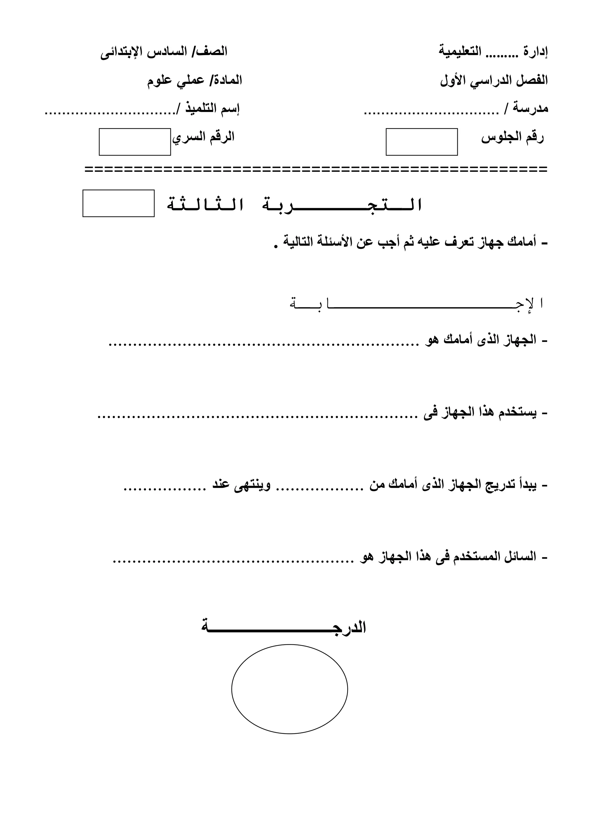 ‫إدارة‬………‫التعلٌمٌة‬‫الصف‬/‫ال‬‫اإلبتدائى‬ ‫سادس‬
ً‫الدراس‬ ‫الفصل‬‫األول‬‫ا‬‫علوم‬ ً‫عمل‬ /‫لمادة‬
‫مدرسة‬............................... /‫التلمٌذ‬ ‫إسم‬............................../
‫الجلوس‬ ‫رقم‬‫السري‬ ‫الرقم‬
===============================================
‫ال‬ ‫الـتجــــــربة‬‫ثالثة‬
-‫التبليت‬ ‫األسئلت‬ ‫عي‬ ‫أجب‬ ‫ثن‬ َ‫علي‬ ‫تعشف‬ ‫جِبص‬ ‫أهبهك‬.
‫اإلجـــــــــــــــابـة‬
-ُْ ‫أهبهك‬ ٓ‫الز‬ ‫الجِبص‬...............................................................
-ٔ‫ف‬ ‫الجِبص‬ ‫ُزا‬ ‫يستخذم‬.................................................................
-‫هي‬ ‫أهبهك‬ ٓ‫الز‬ ‫الجِبص‬ ‫تذسيج‬ ‫يبذأ‬..................‫عٌذ‬ ِٔ‫ّيٌت‬.................
-ُْ ‫الجِبص‬ ‫ُزا‬ ٔ‫ف‬ ‫الوستخذم‬ ‫السبئل‬.................................................
‫الدرجـــــــــــــــــــــــــــــــة‬
 