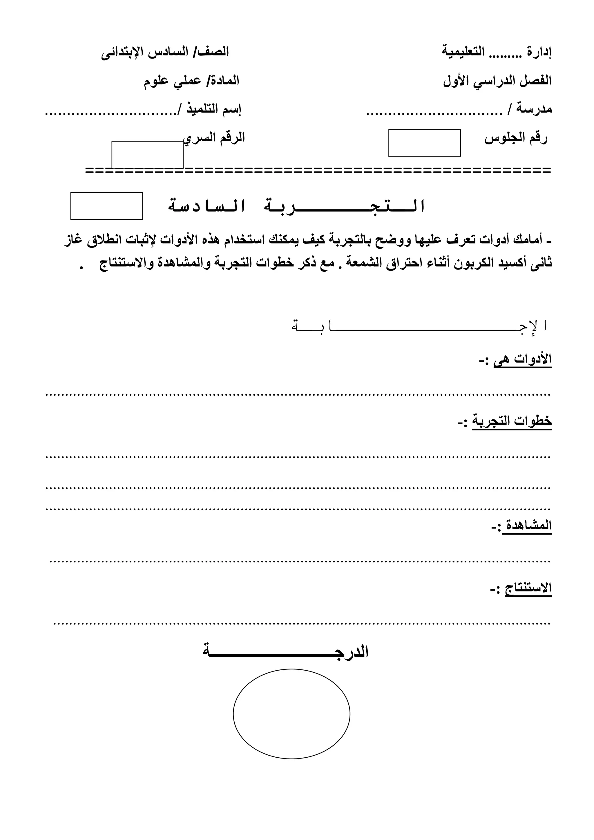 ‫إدارة‬………‫التعلٌمٌة‬‫الصف‬/‫ال‬‫اإلبتدائى‬ ‫سادس‬
‫ا‬‫ا‬ ً‫الدراس‬ ‫لفصل‬‫ألول‬‫علوم‬ ً‫عمل‬ /‫المادة‬
‫مدرسة‬............................... /‫التلمٌذ‬ ‫إسم‬............................../
‫الجلوس‬ ‫رقم‬‫السري‬ ‫الرقم‬
===============================================
‫ال‬ ‫الـتجــــــربة‬‫سادسة‬
-‫يوكٌك‬ ‫كيف‬ ‫ببلتجشبت‬ ‫ّّضح‬ ‫عليِب‬ ‫تعشف‬ ‫أدّاث‬ ‫أهبهك‬‫استخذام‬‫إلثببث‬ ‫األدّاث‬ ٍ‫ُز‬‫اًطالق‬‫غبص‬
‫أثٌبء‬ ‫الكشبْى‬ ‫أكسيذ‬ ًٔ‫ثب‬‫احتشاق‬‫ه‬ . ‫الشوعت‬‫ّالوشبُذة‬ ‫التجشبت‬ ‫خطْاث‬ ‫ركش‬ ‫ع‬‫ّاالستٌتبج‬.
‫اإلجـــــــــــــــابـة‬
ُٔ ‫األدّاث‬:-
...............................................................................................................................
‫خطْاث‬‫التجشبت‬:-
...............................................................................................................................
...............................................................................................................................
...............................................................................................................................
‫الوشبُذة‬:-
..............................................................................................................................
‫االستٌتبج‬:-
.............................................................................................................................
‫الدرجـــــــــــــــــــــــــــــــة‬
 