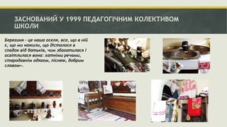 ЗАСНОВАНИЙ У 1999 ПЕДАГОГІЧНИМ КОЛЕКТИВОМ
ШКОЛИ
Берегиня - це наша оселя, все, що в ній
є, що ми нажили, що дісталося в
спадок від батьків, чим збагатилася і
освітлилася вона: хатніми речами,
стародавнім одягом, піснею, добрим
словом».
 