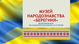 МУЗЕЙ
НАРОДОЗНАВСТВА
«БЕРЕГИНЯ»
ВОЛОСЯНКІВСЬКОЇ
ЗАГАЛЬНООСВІТНЬОЇ ШКОЛИ І-ІІІ СТУПЕНІВ
 