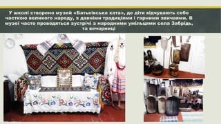 У школі створено музей «Батьківська хата», де діти відчувають себе
часткою великого народу, з давніми традиціями і гарними звичаями. В
музеї часто проводяться зустрічі з народними умільцями села Забрідь,
та вечорниці
 