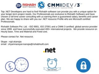 Top .NET Developers are hard to find! Rishabh software can provide you with a unique option for
your longer-term project needs. Our Professionals are exclusive to Rishabh Software and have
chosen a full time career consulting with us earning them a guaranteed salary, benefits and career
plan. We are happy to share with you our .NET resource Profile who are Microsoft certified
Professionals.
Rishabh Software Pvt. Ltd. - ISO 9001, ISO 27001 and a CMMi 3 certified, global service provider
since 1999 and have successfully executed 400+ international projects. We provide resource on
Hourly base, Time and Material and Fixed cost.
Please contact for .Net resource.
Skype : rspl.skanojia
email : shyamnarayan.kanojia@rishabhsoft.com
 