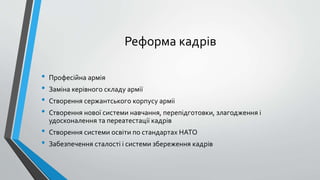 Реформа кадрів
• Професійна армія
• Заміна керівного складу армії
• Створення сержантського корпусу арміі
• Створення нової системи навчання, перепідготовки, злагодження і
удосконалення та переатестації кадрів
• Створення системи освіти по стандартах НАТО
• Забезпечення сталості і системи збереження кадрів
 