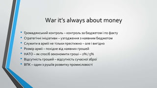 War it’s always about money
• Громадянський контроль – контроль за бюджетом і по факту
• Стратегічні ініціативи – узгодження з наявним бюджетом
• Служити в армііі не тільки престижно – але і вигідно
• Розмір арміі – похідне від наявних грошей
• НАТО – як спосіб зекономити гроші – 2% / 5%
• Відсутність грошей – відсутність сучасної зброї
• ВПК – один з рушіїв розвитку промисловості
 