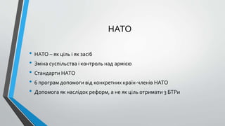НАТО
• НАТО – як ціль і як засіб
• Зміна суспільства і контроль над армією
• Стандарти НАТО
• 6 програм допомоги від конкретних країн-членів НАТО
• Допомога як наслідок реформ, а не як ціль отримати 3 БТРи
 
