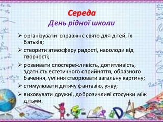 Середа
День рідної школи
 організувати справжнє свято для дітей, їх
батьків;
 створити атмосферу радості, насолоди від
творчості;
 розвивати спостережливість, допитливість,
здатність естетичного сприйняття, образного
бачення, уміння створювати загальну картину;
 стимулювати дитячу фантазію, уяву;
 виховувати дружні, доброзичливі стосунки між
дітьми.
 