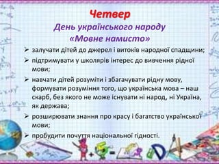 Четвер
День українського народу
«Мовне намисто»
 залучати дітей до джерел і витоків народної спадщини;
 підтримувати у школярів інтерес до вивчення рідної
мови;
 навчати дітей розуміти і збагачувати рідну мову,
формувати розуміння того, що українська мова – наш
скарб, без якого не може існувати ні народ, ні Україна,
як держава;
 розширювати знання про красу і багатство української
мови;
 пробудити почуття національної гідності.
 