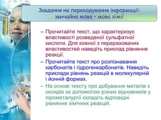 – Прочитайте текст, що характеризує
властивості розведеної сульфатної
кислоти. Для кожної з перерахованих
властивостей наведіть приклад рівняння
реакції.
– Прочитайте текст про розпізнавання
карбонатів і гідрогенкарбонатів. Наведіть
приклади рівнянь реакцій в молекулярній
і йонній формах.
– На основі тексту про добування металів з
оксидів за допомогою різних відновників у
пірометалургії складіть відповідні
рівняння хімічних реакцій.
Завдання на перекодування інформації:
звичайна мова – мова хімії
 