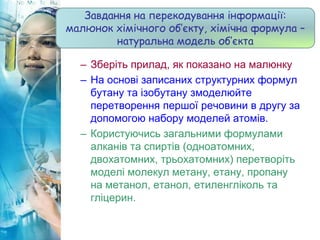 – Зберіть прилад, як показано на малюнку
– На основі записаних структурних формул
бутану та ізобутану змоделюйте
перетворення першої речовини в другу за
допомогою набору моделей атомів.
– Користуючись загальними формулами
алканів та спиртів (одноатомних,
двохатомних, трьохатомних) перетворіть
моделі молекул метану, етану, пропану
на метанол, етанол, етиленгліколь та
гліцерин.
Завдання на перекодування інформації:
малюнок хімічного об’єкту, хімічна формула –
натуральна модель об’єкта
 