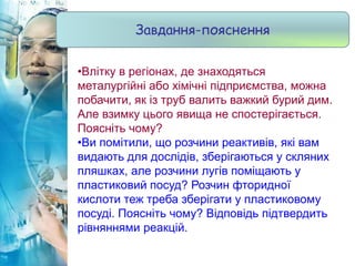•Влітку в регіонах, де знаходяться
металургійні або хімічні підприємства, можна
побачити, як із труб валить важкий бурий дим.
Але взимку цього явища не спостерігається.
Поясніть чому?
•Ви помітили, що розчини реактивів, які вам
видають для дослідів, зберігаються у скляних
пляшках, але розчини лугів поміщають у
пластиковий посуд? Розчин фторидної
кислоти теж треба зберігати у пластиковому
посуді. Поясніть чому? Відповідь підтвердить
рівняннями реакцій.
Завдання-пояснення
 