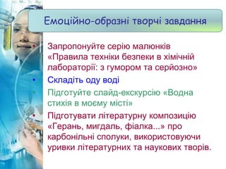 • Запропонуйте серію малюнків
«Правила техніки безпеки в хімічній
лабораторії: з гумором та серйозно»
• Складіть оду воді
• Підготуйте слайд-екскурсію «Водна
стихія в моєму місті»
• Підготувати літературну композицію
«Герань, мигдаль, фіалка...» про
карбонільні сполуки, використовуючи
уривки літературних та наукових творів.
Емоційно-образні творчі завдання
 
