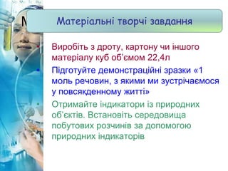 Матеріальні творчі завдання
• Виробіть з дроту, картону чи іншого
матеріалу куб об’ємом 22,4л
• Підготуйте демонстраційні зразки «1
моль речовин, з якими ми зустрічаємося
у повсякденному житті»
• Отримайте індикатори із природних
об’єктів. Встановіть середовища
побутових розчинів за допомогою
природних індикаторів
Матеріальні творчі завдання
 
