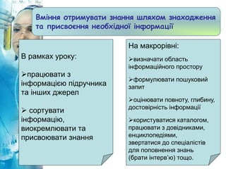 Вміння отримувати знання шляхом знаходження
та присвоєння необхідної інформації
В рамках уроку:
працювати з
інформацією підручника
та інших джерел
 сортувати
інформацію,
виокремлювати та
присвоювати знання
На макрорівні:
визначати область
інформаційного простору
формулювати пошуковий
запит
оцінювати повноту, глибину,
достовірність інформації
користуватися каталогом,
працювати з довідниками,
енциклопедіями,
звертатися до спеціалістів
для поповнення знань
(брати інтерв’ю) тощо.
 