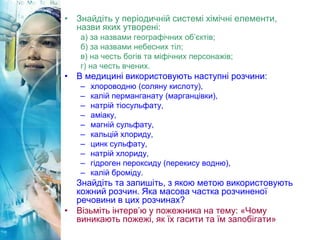 • Знайдіть у періодичній системі хімічні елементи,
назви яких утворені:
а) за назвами географічних об’єктів;
б) за назвами небесних тіл;
в) на честь богів та міфічних персонажів;
г) на честь вчених.
• В медицині використовують наступні розчини:
– хлороводню (соляну кислоту),
– калій перманганату (марганцівки),
– натрій тіосульфату,
– аміаку,
– магній сульфату,
– кальцій хлориду,
– цинк сульфату,
– натрій хлориду,
– гідроген пероксиду (перекису водню),
– калій броміду.
Знайдіть та запишіть, з якою метою використовують
кожний розчин. Яка масова частка розчиненої
речовини в цих розчинах?
• Візьміть інтерв’ю у пожежника на тему: «Чому
виникають пожежі, як їх гасити та їм запобігати»
 