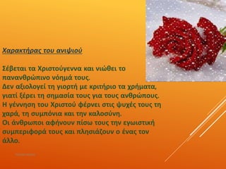 Χαρακτήρας του ανιψιού
Σέβεται τα Χριστούγεννα και νιώθει το
πανανθρώπινο νόημά τους.
Δεν αξιολογεί τη γιορτή με κριτήριο τα χρήματα,
γιατί ξέρει τη σημασία τους για τους ανθρώπους.
Η γέννηση του Χριστού φέρνει στις ψυχές τους τη
χαρά, τη συμπόνια και την καλοσύνη.
Οι άνθρωποι αφήνουν πίσω τους την εγωιστική
συμπεριφορά τους και πλησιάζουν ο ένας τον
άλλο.
ΡΟΥΣΣΗ ΜΑΡΙΑ
 
