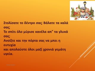 Στολίσατε το δέντρο σας; Βάλατε τα καλά
σας;
Το σπίτι όλο μύρισε κανέλα απ” τα γλυκά
σας;
Ανοίξτε και την πόρτα σας να μπει η
ευτυχία
και απολαύστε όλοι μαζί χρονιά γεμάτη
υγεία.
ΡΟΥΣΣΗ ΜΑΡΙΑ
 