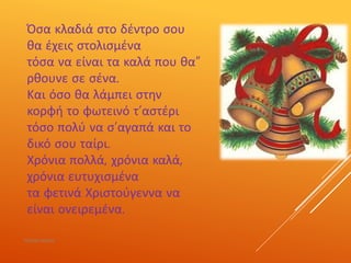 Όσα κλαδιά στο δέντρο σου
θα έχεις στολισμένα
τόσα να είναι τα καλά που θα”
ρθουνε σε σένα.
Και όσο θα λάμπει στην
κορφή το φωτεινό τ’αστέρι
τόσο πολύ να σ’αγαπά και το
δικό σου ταίρι.
Χρόνια πολλά, χρόνια καλά,
χρόνια ευτυχισμένα
τα φετινά Χριστούγεννα να
είναι ονειρεμένα.
ΡΟΥΣΣΗ ΜΑΡΙΑ
 