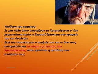 Υπόθεση του κειμένου:
Σε μια πόλη όπου γιορτάζουν τα Χριστούγεννα σ’ ένα
χειμωνιάτικο τοπίο, ο Σκρουτζ βρίσκεται στο γραφείο
του και δουλεύει.
Εκεί τον επισκέπτεται ο ανιψιός του και οι δυο τους
συνομιλούν για το νόημα της γιορτής των
Χριστουγέννων, όπου φαίνεται η αντίθεση των
απόψεών τους
ΡΟΥΣΣΗ ΜΑΡΙΑ
 