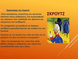 ΣΚΡΟΥΤΖ
 Χαρακτήρας του Σκρουτζ
Είναι κακότροπος, τσιγκούνης και αρνητικός
απέναντι στους ανθρώπους. Στη συμπεριφορά
του απέναντι στον υπάλληλό του φαίνεται και
τσιγκούνης στα αισθήματα.
Τον υποχρεώνει να εργάζεται σε άσχημες
συνθήκες εκμεταλλευόμενος την ανάγκη του για
δουλειά.
Θυμώνει με τον ανιψιό του, όταν του λέει ότι τα
χρήματά του δεν τον κάνουν ευτυχισμένο.
Χάνει την ψυχραιμία του, γιατί ίσως κατά
βάθος υπάρχει ο άνθρωπος, που ακόμα δεν
συνειδητοποιεί ούτε και ο ίδιος.
ΡΟΥΣΣΗ ΜΑΡΙΑ
 