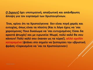 Ο Σκρουτζ έχει υποτιμητική, απαξιωτική και απάνθρωπη
άποψη για τον εορτασμό των Χριστουγέννων.
Έτσι, κρίνει ότι τα Χριστούγεννα δεν είναι πηγή χαράς και
ευτυχίας, όπως είναι τα πλούτη {Και τι λόγο έχεις να 'σαι
χαρούμενος; Ποιο δικαίωμα να 'σαι ευτυχισμένος; Είσαι δα
αρκετά φτωχός! και με ειρωνεία: Μωρέ, πολύ καλό θα σου
κάνουν! Πολύ καλό σου έκαναν ως τα τώρα!), αλλά σχεδόν
καταραμένα (φτάνει στο σημείο να ξεστομίσει την υβριστική
φράση «Ξορκισμένα να 'ναι τα Χριστούγεννα»)
ΡΟΥΣΣΗ ΜΑΡΙΑ
 