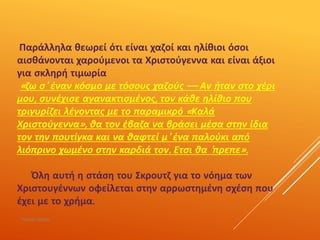 Παράλληλα θεωρεί ότι είναι χαζοί και ηλίθιοι όσοι
αισθάνονται χαρούμενοι τα Χριστούγεννα και είναι άξιοι
για σκληρή τιμωρία
«ζω σ' έναν κόσμο με τόσους χαζούς — Αν ήταν στο χέρι
μου, συνέχισε αγανακτισμένος, τον κάθε ηλίθιο που
τριγυρίζει λέγοντας με το παραμικρό «Καλά
Χριστούγεννα», θα τον έβαζα να βράσει μέσα στην ίδια
τον την πουτίγκα και να θαφτεί μ' ένα παλούκι από
λιόπρινο χωμένο στην καρδιά τον. Ετσι θα 'πρεπε».
Όλη αυτή η στάση του Σκρουτζ για το νόημα των
Χριστουγέννων οφείλεται στην αρρωστημένη σχέση που
έχει με το χρήμα.
ΡΟΥΣΣΗ ΜΑΡΙΑ
 