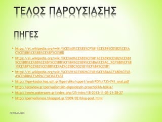 ΠΕΡΙΒΑΛΛΟΝ
• https://el.wikipedia.org/wiki/%CE%A0%CE%B5%CF%81%CE%B9%CE%B2%CE%A
C%CE%BB%CE%BB%CE%BF%CE%BD
• https://el.wikipedia.org/wiki/%CE%A0%CE%B5%CF%81%CE%B9%CE%B2%CE%B1
%CE%BB%CE%BB%CE%BF%CE%BD%CF%84%CE%B9%CE%BA%CE%AC_%CF%80%CF%8
1%CE%BF%CE%B2%CE%BB%CE%AE%CE%BC%CE%B1%CF%84%CE%B1
• https://el.wikipedia.org/wiki/%CE%91%CE%BD%CE%B1%CE%BA%CF%8D%CE%B
A%CE%BB%CF%89%CF%83%CE%B7
• http://kpe-kastor.kas.sch.gr/kpe/yliko/sppe1/oral/PDFs/735-741_oral.pdf
• http://ecoview.gr/perivallontikh-ekpaideysh-proscholikh-hlikia/
• http://www.watersave.gr/index.php/25-intro/18-2013-11-05-21-28-27
• http://perivallonsos.blogspot.gr/2009/02/blog-post.html
 