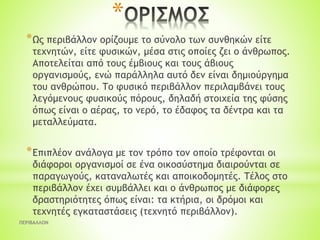 *
*Ως περιβάλλον ορίζουμε το σύνολο των συνθηκών είτε
τεχνητών, είτε φυσικών, μέσα στις οποίες ζει ο άνθρωπος.
Αποτελείται από τους έμβιους και τους άβιους
οργανισμούς, ενώ παράλληλα αυτό δεν είναι δημιούργημα
του ανθρώπου. Tο φυσικό περιβάλλον περιλαμβάνει τους
λεγόμενους φυσικούς πόρους, δηλαδή στοιχεία της φύσης
όπως είναι ο αέρας, το νερό, το έδαφος τα δέντρα και τα
μεταλλεύματα.
*Επιπλέον ανάλογα με τον τρόπο τον οποίο τρέφονται οι
διάφοροι οργανισμοί σε ένα οικοσύστημα διαιρούνται σε
παραγωγούς, καταναλωτές και αποικοδομητές. Τέλος στο
περιβάλλον έχει συμβάλλει και ο άνθρωπος με διάφορες
δραστηριότητες όπως είναι: τα κτήρια, οι δρόμοι και
τεχνητές εγκαταστάσεις (τεχνητό περιβάλλον).
ΠΕΡΙΒΑΛΛΟΝ
 
