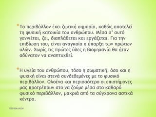 ΠΕΡΙΒΑΛΛΟΝ
*Το περιβάλλον έχει ζωτική σημασία, καθώς αποτελεί
τη φυσική κατοικία του ανθρώπου. Μέσα σ’ αυτό
γεννιέται, ζει, διαπλάθεται και εργάζεται. Για την
επιβίωση του, είναι αναγκαία η ύπαρξη των πρώτων
υλών. Χωρίς τις πρώτες ύλες η βιομηχανία θα ήταν
αδύνατον να αναπτυχθεί.
*Η υγεία του ανθρώπου, τόσο η σωματική, όσο και η
ψυχική είναι στενά συνδεδεμένες με το φυσικό
περιβάλλον. Ολοένα και περισσότερο οι επιστήμονες
μας προτρέπουν στο να ζούμε μέσα στο καθαρό
φυσικό περιβάλλον, μακριά από τα σύγχρονα αστικά
κέντρα.
 