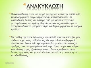 ΠΕΡΙΒΑΛΛΟΝ
*
*Η ανακύκλωση είναι μια σειρά ενεργειών κατά την οποία όλα
τα απορρίμματα συγκεντρώνονται ,κατατάσσονται σε
κατάλληλες θέσεις και ύστερα από μια σειρά ενεργειών
μετατρέπονται σε πρώτη ύλη. Αυτό έχει ως αποτέλεσμα τα
άχρηστα υλικά να μπορούν τώρα να δημιουργήσουν καινούρια
προϊόντα.
*Τα οφέλη της ανακύκλωσης είναι πολλά για τον πλανήτη μας
αλλά και για τους ανθρώπους. Με την ειδική επεξεργασία
υλικών που έχουν ήδη χρησιμοποιηθεί μειώνεται αφενός ο
αριθμός των απορριμμάτων ενώ αφετέρου οι φυσικοί πόροι
του πλανήτη μας εξοικονομούνται. Επίσης αυξάνονται οι
θέσεις εργασίας και γενικά ελαχιστοποιείται η ρύπανση του
περιβάλλοντος.
 