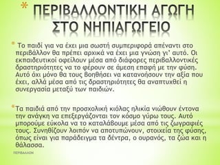 *
* Το παιδί για να έχει μια σωστή συμπεριφορά απέναντι στο
περιβάλλον θα πρέπει αρχικά να έχει μια γνώση γι’ αυτό. Οι
εκπαιδευτικοί οφείλουν μέσα από διάφορες περιβαλλοντικές
δραστηριότητες να το φέρουν σε άμεση επαφή με την φύση.
Αυτό όχι μόνο θα τους βοηθήσει να κατανοήσουν την αξία που
έχει, αλλά μέσα από τις δραστηριότητες θα αναπτυχθεί η
συνεργασία μεταξύ των παιδιών.
*Τα παιδιά από την προσχολική κιόλας ηλικία νιώθουν έντονα
την ανάγκη να επεξεργάζονται τον κόσμο γύρω τους. Αυτό
μπορούμε εύκολα να το καταλάβουμε μέσα από τις ζωγραφιές
τους. Συνηθίζουν λοιπόν να αποτυπώνουν, στοιχεία της φύσης,
όπως είναι για παράδειγμα τα δέντρα, ο ουρανός, τα ζώα και η
θάλασσα.
ΠΕΡΙΒΑΛΛΟΝ
 