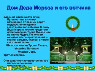 Дом Деда Мороза и его вотчинаДом Деда Мороза и его вотчина
Здесь не найти места скуке.
Путешествие в сказку
начинается от резных ворот,
ведущих во владения
сказочного волшебника. К дому
Деда Мороза гостям предстоит
добираться по Тропе Сказок или
по Аллее Чудес. По пути их
ожидает масса приключений –
сказки, загадки, чудеса, а также
сказочные герои:
Шишок – хозяин Тропы Сказок,
Михайло Потапыч,
Мудрая Сова,
братья Месяцы.
Они развлекут путешественников
многочисленными
испытаниями.
 