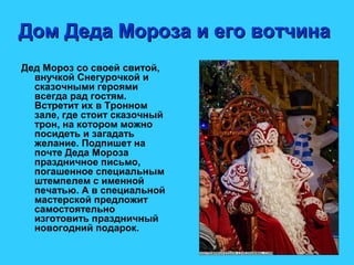 Дом Деда Мороза и его вотчинаДом Деда Мороза и его вотчина
Дед Мороз со своей свитой,
внучкой Снегурочкой и
сказочными героями
всегда рад гостям.
Встретит их в Тронном
зале, где стоит сказочный
трон, на котором можно
посидеть и загадать
желание. Подпишет на
почте Деда Мороза
праздничное письмо,
погашенное специальным
штемпелем с именной
печатью. А в специальной
мастерской предложит
самостоятельно
изготовить праздничный
новогодний подарок.
 