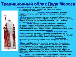 Традиционный облик Деда МорозаТрадиционный облик Деда Мороза
Борода и волосыБорода и волосы густые, седые (серебристые).
Эти детали облика - символ могущества, счастья,
благополучия и богатства.
Рубашка и брюкиРубашка и брюки белые, льняные,
украшены белым геометрическим орнаментом (символ
чистоты).
ШубаШуба длинная (по щиколотку или по голень), обязательно
красная, расшитая серебром (восьмиконечные звёзды, гуськи,
кресты и другой традиционный орнамент), отороченная
лебединым пухом.
ШапкаШапка красная, расшита серебром и жемчугом.
Оторочка (залом) лебединым пухом (белым мехом) с
треугольным вырезом выполненным на лицевой части
(стилизованные рога). Форма шапки - полуовал (круглая форма
шапки традиционна для русских царей.
Трёхпалые перчатки илиТрёхпалые перчатки или
варежкиварежки белые, расшиты серебром - символ чистоты и
святости всего, что он даёт из своих рук. Трёхпалость - символ
принадлежности к высшему божественному началу.
ПоясПояс белый с
красным орнаментом (символ связи предков и потомков).
ОбувьОбувь - серебряные или красные, шитые серебром сапоги с
приподнятым носком. Каблук скошен, небольших размеров
или полностью отсутствует. В морозный день Дед Мороз
надевает белые, шитые серебром валенки. Белый цвет и
серебро - символы луны, святости, севера, воды и чистоты.
Именно по обуви можно отличить настоящего Деда Мороза от
"подделки".
ПосохПосох - хрустальный или серебрённый "под хрусталь".
Посох завершает лунница (стилизованное изображение
 