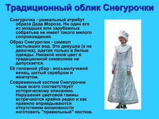 Традиционный облик СнегурочкиТрадиционный облик Снегурочки
Снегурочка - уникальный атрибут
образа Деда Мороза. Ни один его
из младших или зарубежных
собратьев не имеет такого милого
сопровождения.
Образ Снегурочки - символ
застывших вод. Это девушка (а не
девочка), одетая только в белые
одежды. Никакой иной цвет в
традиционной символике не
допускается.
Её головной убор - восьмилучевой
венец, шитый серебром и
жемчугом.
Современный костюм Снегурочки
чаще всего соответствует
историческому описанию.
Нарушения цветовой гаммы
встречаются крайне редко и как
правило оправдываются
отсутствием возможности
изготовить "правильный" костюм.
 