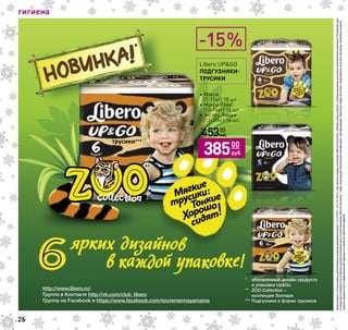 гигиена
Ценыуказанысучетомскидкиидействительнывпериодпроведенияакциис16.12.2015г.по12.01.2016г.приналичиитоваравмагазинах«МагнитКосметик».Размерскидкиврубляхвразныхмагазинахсетиможетнезначительноотличаться.Регулярнаяцена
искидкарассчитываютсянаоснованиисреднейрозничнойценыповсеммагазинам«МагнитКосметик».Товар,подлежащийобязательнойсертификации,сертифицирован.Отдельныетоварымогутбытьпредставленыневовсехмагазинах.Указанныевданном
каталогесведенияносятинформационныйхарактеринеявляютсяпубличнойофертой.
26
Libero UPGO
ПОДГУЗНИКИ-
ТРУСИКИ
• Макси
(7-11кг) 18 шт.
• Макси Плюс
(10-14кг) 16 шт.
• Экстра Лардж
(13-20кг) 14 шт.
12450
руб
45300
руб
38500
руб
-15%
 