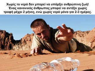 Χωρίς το νερό δεν μπορεί να υπάρξει ανθρώπινη ζωή!
Ένας κανονικός άνθρωπος μπορεί να αντέξει χωρίς
τροφή μέχρι 2 μήνες, ενώ χωρίς νερό μόνο για 2-3 ημέρες.
 