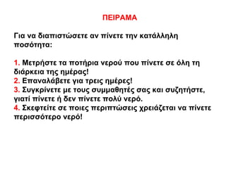 ΠΕΙΡΑΜΑ
Για να διαπιστώσετε αν πίνετε την κατάλληλη
ποσότητα:
1. Μετρήστε τα ποτήρια νερού που πίνετε σε όλη τη
διάρκεια της ημέρας!
2. Επαναλάβετε για τρεις ημέρες!
3. Συγκρίνετε με τους συμμαθητές σας και συζητήστε,
γιατί πίνετε ή δεν πίνετε πολύ νερό.
4. Σκεφτείτε σε ποιες περιπτώσεις χρειάζεται να πίνετε
περισσότερο νερό!
 